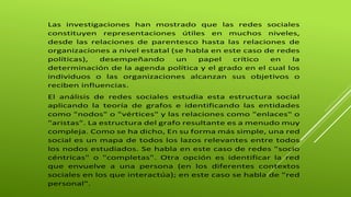 Las investigaciones han mostrado que las redes sociales 
constituyen representaciones útiles en muchos niveles, 
desde las relaciones de parentesco hasta las relaciones de 
organizaciones a nivel estatal (se habla en este caso de redes 
políticas), desempeñando un papel crítico en la 
determinación de la agenda política y el grado en el cual los 
individuos o las organizaciones alcanzan sus objetivos o 
reciben influencias. 
El análisis de redes sociales estudia esta estructura social 
aplicando la teoría de grafos e identificando las entidades 
como "nodos" o "vértices" y las relaciones como "enlaces" o 
"aristas". La estructura del grafo resultante es a menudo muy 
compleja. Como se ha dicho, En su forma más simple, una red 
social es un mapa de todos los lazos relevantes entre todos 
los nodos estudiados. Se habla en este caso de redes "socio 
céntricas" o "completas". Otra opción es identificar la red 
que envuelve a una persona (en los diferentes contextos 
sociales en los que interactúa); en este caso se habla de "red 
personal". 
 