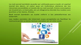La red social también puede ser utilizada para medir el capital 
social (es decir, el valor que un individuo obtiene de los 
recursos accesibles a través de su red social). Estos conceptos 
se muestran, a menudo, en un diagrama donde los nodos son 
puntos y los lazos, líneas. 
Red social también se suele referir a las plataformas en 
Internet. 
Las redes sociales de internet cuyo propósito es facilitar la 
comunicación y otros temas sociales en el sitio web. 
 