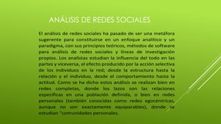 ANÁLISIS DE REDES SOCIALES 
El análisis de redes sociales ha pasado de ser una metáfora 
sugerente para constituirse en un enfoque analítico y un 
paradigma, con sus principios teóricos, métodos de software 
para análisis de redes sociales y líneas de investigación 
propios. Los analistas estudian la influencia del todo en las 
partes y viceversa, el efecto producido por la acción selectiva 
de los individuos en la red; desde la estructura hasta la 
relación y el individuo, desde el comportamiento hasta la 
actitud. Como se ha dicho estos análisis se realizan bien en 
redes completas, donde los lazos son las relaciones 
específicas en una población definida, o bien en redes 
personales (también conocidas como redes egocéntricas, 
aunque no son exactamente equiparables), donde se 
estudian "comunidades personales. 
 