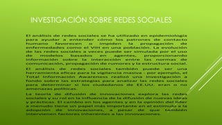 INVESTIGACIÓN SOBRE REDES SOCIALES 
El análisis de redes sociales se ha utilizado en epidemiología 
para ayudar a entender cómo los patrones de contacto 
humano favorecen o impiden la propagación de 
enfermedades como el VIH en una población. La evolución 
de las redes sociales a veces puede ser simulada por el uso 
de modelos basados en agentes, proporcionando 
información sobre la interacción entre las normas de 
comunicación, propagación de rumores y la estructura social. 
El análisis de redes sociales también puede ser una 
herramienta eficaz para la vigilancia masiva - por ejemplo, el 
Total Información Awareness realizó una investigación a 
fondo sobre las estrategias para analizar las redes sociales 
para determinar si los ciudadanos de EE.UU. eran o no 
amenazas políticas. 
La teoría de difusión de innovaciones explora las redes 
sociales y su rol en la influencia de la difusión de nuevas ideas 
y prácticas. El cambio en los agentes y en la opinión del líder 
a menudo tiene un papel más importante en el estímulo a la 
adopción de innovaciones, a pesar de que también 
intervienen factores inherentes a las innovaciones. 
 