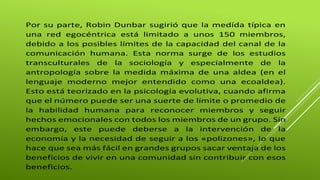 Por su parte, Robin Dunbar sugirió que la medída típica en 
una red egocéntrica está limitado a unos 150 miembros, 
debido a los posibles límites de la capacidad del canal de la 
comunicación humana. Esta norma surge de los estudios 
transculturales de la sociología y especialmente de la 
antropología sobre la medida máxima de una aldea (en el 
lenguaje moderno mejor entendido como una ecoaldea). 
Esto está teorizado en la psicología evolutiva, cuando afirma 
que el número puede ser una suerte de límite o promedio de 
la habilidad humana para reconocer miembros y seguir 
hechos emocionales con todos los miembros de un grupo. Sin 
embargo, este puede deberse a la intervención de la 
economía y la necesidad de seguir a los «polizones», lo que 
hace que sea más fácil en grandes grupos sacar ventaja de los 
beneficios de vivir en una comunidad sin contribuir con esos 
beneficios. 
 