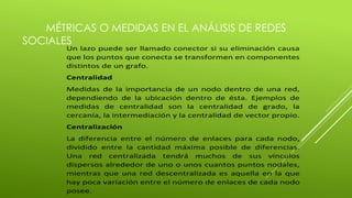 MÉTRICAS O MEDIDAS EN EL ANÁLISIS DE REDES 
SOCIALES 
Un lazo puede ser llamado conector si su eliminación causa 
que los puntos que conecta se transformen en componentes 
distintos de un grafo. 
Centralidad 
Medidas de la importancia de un nodo dentro de una red, 
dependiendo de la ubicación dentro de ésta. Ejemplos de 
medidas de centralidad son la centralidad de grado, la 
cercanía, la intermediación y la centralidad de vector propio. 
Centralización 
La diferencia entre el número de enlaces para cada nodo, 
dividido entre la cantidad máxima posible de diferencias. 
Una red centralizada tendrá muchos de sus vínculos 
dispersos alrededor de uno o unos cuantos puntos nodales, 
mientras que una red descentralizada es aquella en la que 
hay poca variación entre el número de enlaces de cada nodo 
posee. 
 