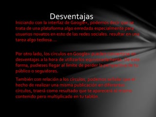 Desventajas 
Iniciando con la interfaz de Google+, podemos decir que se 
trata de una plataforma algo enredada especialmente para 
usuarios novatos en esto de las redes sociales. resultar en una 
tarea algo tediosa.... 
Por otro lado, los círculos en Google+ pueden convertirse en 
desventajas a la hora de utilizarlos equivocadamente. De esta 
forma, pudieses llegar al límite de perder la perspectiva de tu 
público o seguidores. 
También con relación a los círculos, podemos señalar que el 
hecho de realizar una misma publicación en diferentes 
círculos, traerá como resultado que te aparecerá el mismo 
contenido pero multiplicado en tu tablón. 
 