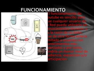 FUNCIONAMIENTO 
•El funcionamiento de 
Youtube es sencillo para 
que cualquier usuario de 
la Red pueda utilizarlo sin 
conocimientos técnicos. y 
es la razón de su éxito, 
que de otra forma estaría 
limitado a usuarios con 
conocimientos más 
avanzados y por tanto, 
tendría un menor nivel de 
audiencia, exposición y/o 
participación. 
 