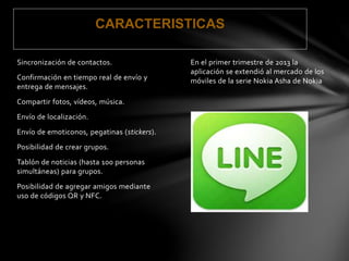 CARACTERISTICAS 
En el primer trimestre de 2013 la 
aplicación se extendió al mercado de los 
móviles de la serie Nokia Asha de Nokia 
. 
Sincronización de contactos. 
Confirmación en tiempo real de envío y 
entrega de mensajes. 
Compartir fotos, vídeos, música. 
Envío de localización. 
Envío de emoticonos, pegatinas (stickers). 
Posibilidad de crear grupos. 
Tablón de noticias (hasta 100 personas 
simultáneas) para grupos. 
Posibilidad de agregar amigos mediante 
uso de códigos QR y NFC. 
 
