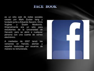 es un sitio web de redes sociales 
creado por Mark Zucker berg y 
fundado junto a Eduardo Saverin, Chris 
Hughes y Dustin Moskovitz. 
Originalmente era un sitio para 
estudiantes de la Universidad de 
Harvard, pero se abrió a cualquier 
persona con una cuenta de correo 
electrónico. 
A mediados de 2007 lanzó las 
versiones en francés, alemán y 
español traducidas por usuarios de 
manera no remunerada, 
 