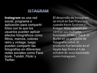 El desarrollo de Instagram 
se inició en San Francisco, 
cuando Kevin Systrom y 
Krieger Mike optaron por 
centrar sus múltiples 
funciones HTML5 check-in 
Burbn en un proyecto de 
fotografía móvil. El 
producto fue lanzado en el 
Apple App Store el 6 de 
octubre de 2010 bautizado 
como Instagram. 
Instagram es una red 
social, programa o 
aplicación para compartir 
fotos con la que los 
usuarios pueden aplicar 
efectos fotográficos como 
filtros, marcos, colores 
retro y vintage, luego 
pueden compartir las 
fotografías en diferentes 
redes sociales como Face 
book, Tumblr, Flickr y 
Twitter. 
 