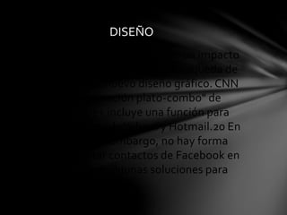 DISEÑO 
La introducción de Google+ tiene un impacto 
en el diseño del servicio web de búsqueda de 
Google, debido al nuevo diseño gráfico. CNN 
señaló la "aproximación plato-combo" de 
Google+, Google+ incluye una función para 
invitar a contactos de Yahoo! y Hotmail.20 En 
este momento, sin embargo, no hay forma 
oficial de importar contactos de Facebook en 
Google+, pero hay algunas soluciones para 
lograrlo. 
 