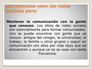 Las personas usan las redes 
sociales para: 
Mantener la comunicación con la gente 
que conocen. Los sitios de redes sociales 
son esencialmente para formar comunidades. 
Uno se puede encontrar con gente que ya 
conoce: amigos del colegio, la universidad, el 
trabajo, la familia u otros grupos y seguir en 
comunicación con ellos por más lejos que se 
encuentren y aunque ya no se vean con tanta 
frecuencia. 
 
