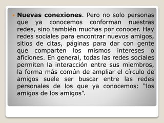  Nuevas conexiones. Pero no solo personas 
que ya conocemos conforman nuestras 
redes, sino también muchas por conocer. Hay 
redes sociales para encontrar nuevos amigos, 
sitios de citas, páginas para dar con gente 
que comparten los mismos intereses o 
aficiones. En general, todas las redes sociales 
permiten la interacción entre sus miembros, 
la forma más común de ampliar el círculo de 
amigos suele ser buscar entre las redes 
personales de los que ya conocemos: “los 
amigos de los amigos”. 
 