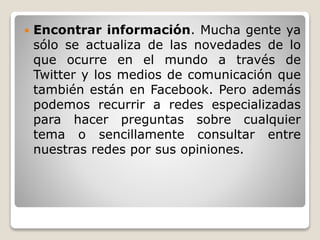  Encontrar información. Mucha gente ya 
sólo se actualiza de las novedades de lo 
que ocurre en el mundo a través de 
Twitter y los medios de comunicación que 
también están en Facebook. Pero además 
podemos recurrir a redes especializadas 
para hacer preguntas sobre cualquier 
tema o sencillamente consultar entre 
nuestras redes por sus opiniones. 
 