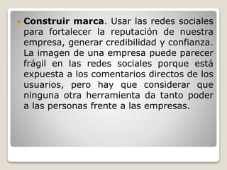  Construir marca. Usar las redes sociales 
para fortalecer la reputación de nuestra 
empresa, generar credibilidad y confianza. 
La imagen de una empresa puede parecer 
frágil en las redes sociales porque está 
expuesta a los comentarios directos de los 
usuarios, pero hay que considerar que 
ninguna otra herramienta da tanto poder 
a las personas frente a las empresas. 
