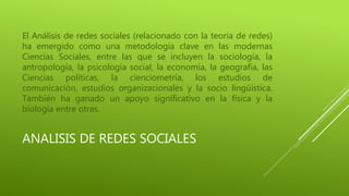 El Análisis de redes sociales (relacionado con la teoría de redes) 
ha emergido como una metodología clave en las modernas 
Ciencias Sociales, entre las que se incluyen la sociología, la 
antropología, la psicología social, la economía, la geografía, las 
Ciencias políticas, la cienciometría, los estudios de 
comunicación, estudios organizacionales y la socio lingüística. 
También ha ganado un apoyo significativo en la física y la 
biología entre otras. 
ANALISIS DE REDES SOCIALES 
 