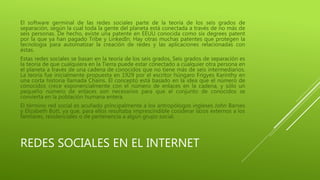 El software germinal de las redes sociales parte de la teoría de los seis grados de 
separación, según la cual toda la gente del planeta está conectada a través de no más de 
seis personas. De hecho, existe una patente en EEUU conocida como six degrees patent 
por la que ya han pagado Tribe y LinkedIn. Hay otras muchas patentes que protegen la 
tecnología para automatizar la creación de redes y las aplicaciones relacionadas con 
éstas. 
Estas redes sociales se basan en la teoría de los seis grados, Seis grados de separación es 
la teoría de que cualquiera en la Tierra puede estar conectado a cualquier otra persona en 
el planeta a través de una cadena de conocidos que no tiene más de seis intermediarios. 
La teoría fue inicialmente propuesta en 1929 por el escritor húngaro Frigyes Karinthy en 
una corta historia llamada Chains. El concepto está basado en la idea que el número de 
conocidos crece exponencialmente con el número de enlaces en la cadena, y sólo un 
pequeño número de enlaces son necesarios para que el conjunto de conocidos se 
convierta en la población humana entera. 
El término red social es acuñado principalmente a los antropólogos ingleses John Barnes 
y Elizabeth Bott, ya que, para ellos resultaba imprescindible cosiderar lazos externos a los 
famliares, residenciales o de pertenencia a algún grupo social. 
REDES SOCIALES EN EL INTERNET 
