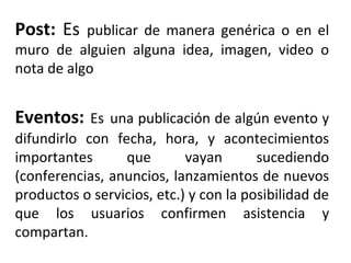 Post: Es publicar de manera genérica o en el 
muro de alguien alguna idea, imagen, video o 
nota de algo 
Eventos: Es una publicación de algún evento y 
difundirlo con fecha, hora, y acontecimientos 
importantes que vayan sucediendo 
(conferencias, anuncios, lanzamientos de nuevos 
productos o servicios, etc.) y con la posibilidad de 
que los usuarios confirmen asistencia y 
compartan. 
 