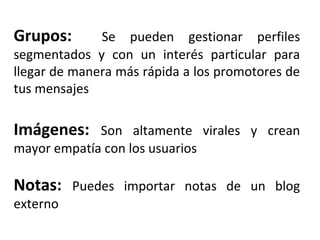 Grupos: Se pueden gestionar perfiles 
segmentados y con un interés particular para 
llegar de manera más rápida a los promotores de 
tus mensajes 
Imágenes: Son altamente virales y crean 
mayor empatía con los usuarios 
Notas: Puedes importar notas de un blog 
externo 
 