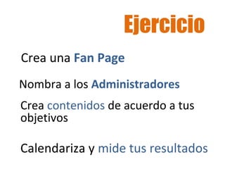 Ejercicio 
Crea una Fan Page 
Nombra a los Administradores 
Crea contenidos de acuerdo a tus 
objetivos 
Calendariza y mide tus resultados 
 