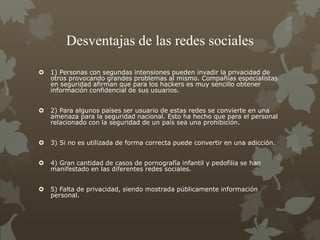 Desventajas de las redes sociales
 1) Personas con segundas intensiones pueden invadir la privacidad de
otros provocando grandes problemas al mismo. Compañías especialistas
en seguridad afirman que para los hackers es muy sencillo obtener
información confidencial de sus usuarios.
 2) Para algunos países ser usuario de estas redes se convierte en una
amenaza para la seguridad nacional. Esto ha hecho que para el personal
relacionado con la seguridad de un país sea una prohibición.
 3) Si no es utilizada de forma correcta puede convertir en una adicción.
 4) Gran cantidad de casos de pornografía infantil y pedofilia se han
manifestado en las diferentes redes sociales.
 5) Falta de privacidad, siendo mostrada públicamente información
personal.
 