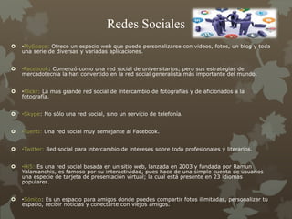 Redes Sociales
 •MySpace: Ofrece un espacio web que puede personalizarse con videos, fotos, un blog y toda
una serie de diversas y variadas aplicaciones.
 •Facebook: Comenzó como una red social de universitarios; pero sus estrategias de
mercadotecnia la han convertido en la red social generalista más importante del mundo.
 •Flickr: La más grande red social de intercambio de fotografías y de aficionados a la
fotografía.
 •Skype: No sólo una red social, sino un servicio de telefonía.
 •Tuenti: Una red social muy semejante al Facebook.
 •Twitter: Red social para intercambio de intereses sobre todo profesionales y literarios.
 •Hi5: Es una red social basada en un sitio web, lanzada en 2003 y fundada por Ramun
Yalamanchis, es famoso por su interactividad, pues hace de una simple cuenta de usuarios
una especie de tarjeta de presentación virtual; la cual está presente en 23 idiomas
populares.
 •Sónico: Es un espacio para amigos donde puedes compartir fotos ilimitadas, personalizar tu
espacio, recibir noticias y conectarte con viejos amigos.
 