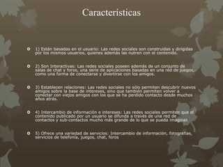 Características
 1) Están basadas en el usuario: Las redes sociales son construidas y dirigidas
por los mismos usuarios, quienes además las nutren con el contenido.
 2) Son Interactivas: Las redes sociales poseen además de un conjunto de
salas de chat y foros, una serie de aplicaciones basadas en una red de juegos,
como una forma de conectarse y divertirse con los amigos.
 3) Establecen relaciones: Las redes sociales no sólo permiten descubrir nuevos
amigos sobre la base de intereses, sino que también permiten volver a
conectar con viejos amigos con los que se ha perdido contacto desde muchos
años atrás.
 4) Intercambio de información e intereses: Las redes sociales permiten que el
contenido publicado por un usuario se difunda a través de una red de
contactos y sub-contactos mucho más grande de lo que se pueda imaginar.
 5) Ofrece una variedad de servicios: Intercambio de información, fotografías,
servicios de telefonía, juegos, chat, foros
 