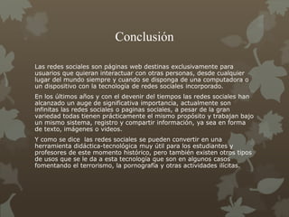 Conclusión
Las redes sociales son páginas web destinas exclusivamente para
usuarios que quieran interactuar con otras personas, desde cualquier
lugar del mundo siempre y cuando se disponga de una computadora o
un dispositivo con la tecnología de redes sociales incorporado.
En los últimos años y con el devenir del tiempos las redes sociales han
alcanzado un auge de significativa importancia, actualmente son
infinitas las redes sociales o paginas sociales, a pesar de la gran
variedad todas tienen prácticamente el mismo propósito y trabajan bajo
un mismo sistema, registro y compartir información, ya sea en forma
de texto, imágenes o videos.
Y como se dice las redes sociales se pueden convertir en una
herramienta didáctica-tecnológica muy útil para los estudiantes y
profesores de este momento histórico, pero también existen otros tipos
de usos que se le da a esta tecnología que son en algunos casos
fomentando el terrorismo, la pornografía y otras actividades ilícitas.
 
