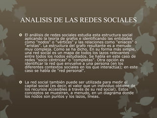 ANALISIS DE LAS REDES SOCIALES
 El análisis de redes sociales estudia esta estructura social
aplicando la teoría de grafos e identificando las entidades
como "nodos" o "vértices" y las relaciones como "enlaces" o
"aristas". La estructura del grafo resultante es a menudo
muy compleja. Como se ha dicho, En su forma más simple,
una red social es un mapa de todos los lazos relevantes
entre todos los nodos estudiados. Se habla en este caso de
redes "socio céntricas" o "completas". Otra opción es
identificar la red que envuelve a una persona (en los
diferentes contextos sociales en los que interactúa); en este
caso se habla de "red personal".
 La red social también puede ser utilizada para medir el
capital social (es decir, el valor que un individuo obtiene de
los recursos accesibles a través de su red social). Estos
conceptos se muestran, a menudo, en un diagrama donde
los nodos son puntos y los lazos, líneas.
 
