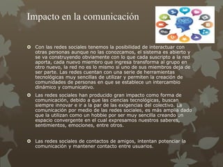 Impacto en la comunicación
 Con las redes sociales tenemos la posibilidad de interactuar con
otras personas aunque no las conozcamos, el sistema es abierto y
se va construyendo obviamente con lo que cada suscripto a la red
aporta, cada nuevo miembro que ingresa transforma al grupo en
otro nuevo, la red no es lo mismo si uno de sus miembros deja de
ser parte. Las redes cuentan con una serie de herramientas
tecnológicas muy sencillas de utilizar y permiten la creación de
comunidades de personas en que se establece un intercambio
dinámico y comunicativo.
 Las redes sociales han producido gran impacto como forma de
comunicación, debido a que las ciencias tecnológicas, buscan
siempre innovar e ir a la par de las exigencias del colectivo. La
comunicación por medio de las redes sociales, es más amplia dado
que la utilizan como un hobbie por ser muy sencilla creando un
espacio convergente en el cual expresamos nuestros saberes,
sentimientos, emociones, entre otros.
 Las redes sociales de contactos de amigos, intentan potenciar la
comunicación y mantener contacto entre usuarios.
 