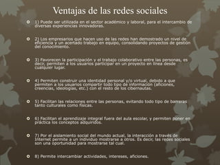 Ventajas de las redes sociales
 1) Puede ser utilizada en el sector académico y laboral, para el intercambio de
diversas experiencias innovadoras.
 2) Los empresarios que hacen uso de las redes han demostrado un nivel de
eficiencia y un acertado trabajo en equipo, consolidando proyectos de gestión
del conocimiento.
 3) Favorecen la participación y el trabajo colaborativo entre las personas, es
decir, permiten a los usuarios participar en un proyecto en línea desde
cualquier lugar.
 4) Permiten construir una identidad personal y/o virtual, debido a que
permiten a los usuarios compartir todo tipo de información (aficiones,
creencias, ideologías, etc.) con el resto de los cibernautas.
 5) Facilitan las relaciones entre las personas, evitando todo tipo de barreras
tanto culturales como físicas.
 6) Facilitan el aprendizaje integral fuera del aula escolar, y permiten poner en
práctica los conceptos adquiridos.
 7) Por el aislamiento social del mundo actual, la interacción a través de
Internet permite a un individuo mostrarse a otros. Es decir, las redes sociales
son una oportunidad para mostrarse tal cual.
 8) Permite intercambiar actividades, intereses, aficiones.
 