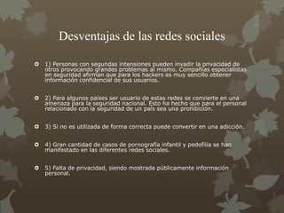 Desventajas de las redes sociales
 1) Personas con segundas intensiones pueden invadir la privacidad de
otros provocando grandes problemas al mismo. Compañías especialistas
en seguridad afirman que para los hackers es muy sencillo obtener
información confidencial de sus usuarios.
 2) Para algunos países ser usuario de estas redes se convierte en una
amenaza para la seguridad nacional. Esto ha hecho que para el personal
relacionado con la seguridad de un país sea una prohibición.
 3) Si no es utilizada de forma correcta puede convertir en una adicción.
 4) Gran cantidad de casos de pornografía infantil y pedofilia se han
manifestado en las diferentes redes sociales.
 5) Falta de privacidad, siendo mostrada públicamente información
personal.
 