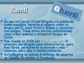 TuentiTuenti
 Es una red social virtual dirigida a la poblaciónEs una red social virtual dirigida a la población
joven española. Permite al usuario crear sujoven española. Permite al usuario crear su
propio perfil, subir fotos y vídeos y contactarpropio perfil, subir fotos y vídeos y contactar
con amigos. Tiene otras muchas posibilidadescon amigos. Tiene otras muchas posibilidades
como crear eventos y etiquetar amigos encomo crear eventos y etiquetar amigos en
fotos.fotos.
 Fue creada en 2006 porFue creada en 2006 por Zaryn DentzelZaryn Dentzel. Al. Al
principio iba dirigido para universitarios peroprincipio iba dirigido para universitarios pero
mas tarde, permitieron la entrada a másmas tarde, permitieron la entrada a más
usuarios, pero sólo si tenían invitación.usuarios, pero sólo si tenían invitación.
 Actualmente se calcula 6 millones de usuariosActualmente se calcula 6 millones de usuarios
en España. Es similar al Facebook.en España. Es similar al Facebook.
 