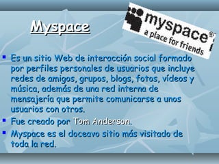 MyspaceMyspace
 Es un sitio Web de interacción social formadoEs un sitio Web de interacción social formado
por perfiles personales de usuarios que incluyepor perfiles personales de usuarios que incluye
redes de amigos, grupos, blogs, fotos, vídeos yredes de amigos, grupos, blogs, fotos, vídeos y
música, además de una red interna demúsica, además de una red interna de
mensajería que permite comunicarse a unosmensajería que permite comunicarse a unos
usuarios con otros.usuarios con otros.
 Fue creado porFue creado por Tom AndersonTom Anderson..
 Myspace es el doceavo sitio más visitado deMyspace es el doceavo sitio más visitado de
toda la red.toda la red.
 