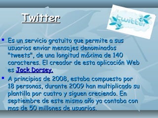 TwitterTwitter
 Es un servicio gratuito que permite a susEs un servicio gratuito que permite a sus
usuarios enviar mensajes denominadosusuarios enviar mensajes denominados
"tweets", de una longitud máxima de 140"tweets", de una longitud máxima de 140
caracteres. El creador de esta aplicación Webcaracteres. El creador de esta aplicación Web
eses Jack Dorsey.Jack Dorsey.
 A principios de 2008, estaba compuesto porA principios de 2008, estaba compuesto por
18 personas, durante 2009 han multiplicado su18 personas, durante 2009 han multiplicado su
plantilla por cuatro y siguen creciendo. Enplantilla por cuatro y siguen creciendo. En
septiembre de este mismo año ya contaba conseptiembre de este mismo año ya contaba con
mas de 50 millones de usuarios.mas de 50 millones de usuarios.
 