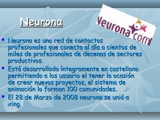 NeuronaNeurona
 Neurona es una red de contactosNeurona es una red de contactos
profesionales que conecta al día a cientos deprofesionales que conecta al día a cientos de
miles de profesionales de decenas de sectoresmiles de profesionales de decenas de sectores
productivos.productivos.
 Está desarrollada íntegramente en castellanoEstá desarrollada íntegramente en castellano
permitiendo a los usuario el tener la ocasiónpermitiendo a los usuario el tener la ocasión
de crear nuevos proyectos, el sistema dede crear nuevos proyectos, el sistema de
animación lo forman 100 comunidades.animación lo forman 100 comunidades.
 El 28 de Marzo de 2008 neurona se unió aEl 28 de Marzo de 2008 neurona se unió a
xing.xing.
 