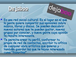 DejabooDejaboo
 Es una red social cultural. Es el lugar en el queEs una red social cultural. Es el lugar en el que
la gente quiere compartir sus opiniones sobrela gente quiere compartir sus opiniones sobre
música, libros y discos. Se pueden descubrirmúsica, libros y discos. Se pueden descubrir
nuevos autores que te pueden gustar, nuevosnuevos autores que te pueden gustar, nuevos
grupos por conocer, y nueva gente cuya opinióngrupos por conocer, y nueva gente cuya opinión
te resulta interesante.te resulta interesante.
 Te permite crear tu perfil, conformar tuTe permite crear tu perfil, conformar tu
propia de red de contactos, escribir tu críticapropia de red de contactos, escribir tu crítica
de cualquier obra artística que quieras yde cualquier obra artística que quieras y
también guardar las que te hayan interesadotambién guardar las que te hayan interesado
como “favoritas”.como “favoritas”.
 