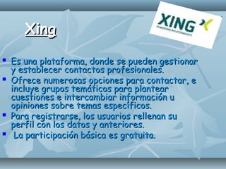 XingXing
 Es una plataforma, donde se pueden gestionarEs una plataforma, donde se pueden gestionar
y establecer contactos profesionales.y establecer contactos profesionales.
 Ofrece numerosas opciones para contactar, eOfrece numerosas opciones para contactar, e
incluye grupos temáticos para plantearincluye grupos temáticos para plantear
cuestiones e intercambiar información ucuestiones e intercambiar información u
opiniones sobre temas específicos.opiniones sobre temas específicos.
 Para registrarse, los usuarios rellenan suPara registrarse, los usuarios rellenan su
perfil con los datos y anteriores.perfil con los datos y anteriores.
 La participación básica es gratuita.La participación básica es gratuita.
 