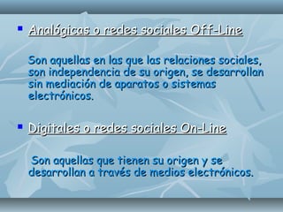  Analógicas o redes sociales Off-LineAnalógicas o redes sociales Off-Line
Son aquellas en las que las relaciones sociales,Son aquellas en las que las relaciones sociales,
son independencia de su origen, se desarrollanson independencia de su origen, se desarrollan
sin mediación de aparatos o sistemassin mediación de aparatos o sistemas
electrónicos.electrónicos.
 Digitales o redes sociales On-LineDigitales o redes sociales On-Line
Son aquellas que tienen su origen y seSon aquellas que tienen su origen y se
desarrollan a través de medios electrónicos.desarrollan a través de medios electrónicos.
 