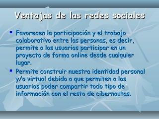 Ventajas de las redes socialesVentajas de las redes sociales
 Favorecen la participación y el trabajoFavorecen la participación y el trabajo
colaborativo entre las personas, es decir,colaborativo entre las personas, es decir,
permite a los usuarios participar en unpermite a los usuarios participar en un
proyecto de forma online desde cualquierproyecto de forma online desde cualquier
lugar.lugar.
 Permite construir nuestra identidad personalPermite construir nuestra identidad personal
y/o virtual debido a que permiten a losy/o virtual debido a que permiten a los
usuarios poder compartir todo tipo deusuarios poder compartir todo tipo de
información con el resto de cibernautasinformación con el resto de cibernautas..
 