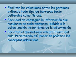  Facilitan las relaciones entre las personasFacilitan las relaciones entre las personas
evitando todo tipo de barreras tantoevitando todo tipo de barreras tanto
culturales como físicas.culturales como físicas.
 Facilidad de conseguir la información queFacilidad de conseguir la información que
requieres en cada momento, debido a larequieres en cada momento, debido a la
actualización instantánea de la información.actualización instantánea de la información.
 Facilitan el aprendizaje integral fuera delFacilitan el aprendizaje integral fuera del
aula. Permitiendo así, poner en práctica losaula. Permitiendo así, poner en práctica los
conceptos adquiridos.conceptos adquiridos.
 