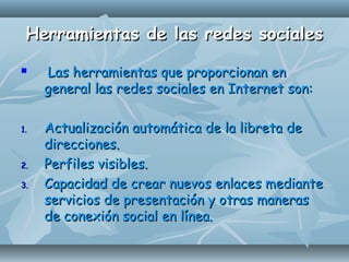 Herramientas de las redes socialesHerramientas de las redes sociales
 Las herramientas que proporcionan enLas herramientas que proporcionan en
general las redes sociales en Internet son:general las redes sociales en Internet son:
1.1. Actualización automática de la libreta deActualización automática de la libreta de
direcciones.direcciones.
2.2. Perfiles visibles.Perfiles visibles.
3.3. Capacidad de crear nuevos enlaces medianteCapacidad de crear nuevos enlaces mediante
servicios de presentación y otras manerasservicios de presentación y otras maneras
de conexión social en línea.de conexión social en línea.
 