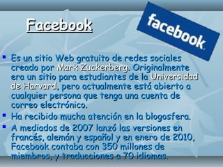 FacebookFacebook
 Es un sitio Web gratuito de redes socialesEs un sitio Web gratuito de redes sociales
creado porcreado por Mark ZuckerbergMark Zuckerberg. Originalmente. Originalmente
era un sitio para estudiantes de laera un sitio para estudiantes de la UniversidadUniversidad
de Harvardde Harvard, pero actualmente está abierto a, pero actualmente está abierto a
cualquier persona que tenga una cuenta decualquier persona que tenga una cuenta de
correo electrónico.correo electrónico.
 Ha recibido mucha atención en la blogosfera.Ha recibido mucha atención en la blogosfera.
 A mediados de 2007 lanzó las versiones enA mediados de 2007 lanzó las versiones en
francés, alemán y español y en enero de 2010,francés, alemán y español y en enero de 2010,
Facebook contaba con 350 millones deFacebook contaba con 350 millones de
miembros, y traducciones a 70 idiomas.miembros, y traducciones a 70 idiomas.
 