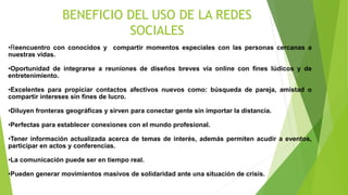BENEFICIO DEL USO DE LA REDES
SOCIALES
•Reencuentro con conocidos y compartir momentos especiales con las personas cercanas a
nuestras vidas.
•Oportunidad de integrarse a reuniones de diseños breves vía online con fines lúdicos y de
entretenimiento.
•Excelentes para propiciar contactos afectivos nuevos como: búsqueda de pareja, amistad o
compartir intereses sin fines de lucro.
•Diluyen fronteras geográficas y sirven para conectar gente sin importar la distancia.
•Perfectas para establecer conexiones con el mundo profesional.
•Tener información actualizada acerca de temas de interés, además permiten acudir a eventos,
participar en actos y conferencias.
•La comunicación puede ser en tiempo real.
•Pueden generar movimientos masivos de solidaridad ante una situación de crisis.
 