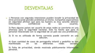 DESVENTAJAS
 1) Personas con segundas intensiones pueden invadir la privacidad de
otros provocando grandes problemas al mismo. Compañías especialistas
en seguridad afirman que para los hackers es muy sencillo obtener
información confidencial de sus usuarios.
2) Para algunos países ser usuario de estas redes se convierte en una
amenaza para la seguridad nacional. Esto ha hecho que para el
personal relacionado con la seguridad de un país sea una prohibición.
3) Si no es utilizada de forma correcta puede convertir en una
adicción.
4) Gran cantidad de casos de pornografía infantil y pedofilia se han
manifestado en las diferentes redes sociales.
5) Falta de privacidad, siendo mostrada públicamente información
personal.
 
