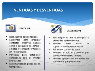 VENTAJAS Y DESVENTAJAS
VENTAJAS
DESVENTAJAS
 Reencuentro con conocidos.
 Excelentes para propiciar
contactos afectivos nuevos
como : búsqueda de pareja ,
amistad o compartir interéses
sin fines de lucro.
 Perfectas para establecer
conexiones con el mundo
profesional.
 La comunicación puede ser en
tiempo real.
 Son peligrosas sino se configura la
privacidad correctamente.
 Pueden darse casos de
suplantación de personalidad.
 Falta en el control de datos.
 Pueden ser adictas y devorar gran
cantidad de nuestro tiempo.
 Pueden apoderarse de todos los
contenidos que publicamos.
 