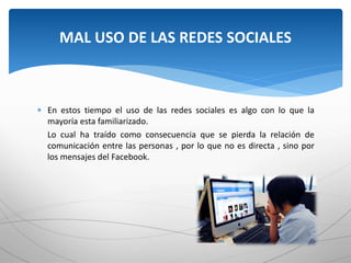  En estos tiempo el uso de las redes sociales es algo con lo que la
mayoría esta familiarizado.
Lo cual ha traído como consecuencia que se pierda la relación de
comunicación entre las personas , por lo que no es directa , sino por
los mensajes del Facebook.
MAL USO DE LAS REDES SOCIALES
 