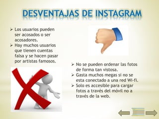  Los usuarios pueden
ser acosados o ser
acosadores.
 Hay muchos usuarios
que tienen cuentas
falsa y se hacen pasar
por artistas famosos.
 No se pueden ordenar las fotos
de forma tan vistosa.
 Gasta muchos megas si no se
esta conectado a una red Wi-fi.
 Solo es accesible para cargar
fotos a través del móvil no a
través de la web.
 
