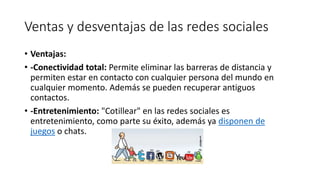 Ventas y desventajas de las redes sociales
• Ventajas:
• -Conectividad total: Permite eliminar las barreras de distancia y
permiten estar en contacto con cualquier persona del mundo en
cualquier momento. Además se pueden recuperar antiguos
contactos.
• -Entretenimiento: "Cotillear" en las redes sociales es
entretenimiento, como parte su éxito, además ya disponen de
juegos o chats.
 