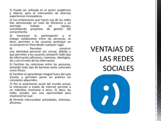 1) Puede ser utilizada en el sector académico
y laboral, para el intercambio de diversas
experiencias innovadoras.
2) Los empresarios que hacen uso de las redes
han demostrado un nivel de eficiencia y un
acertado trabajo en equipo,
consolidando proyectos de gestión del
conocimiento.
3) Favorecen la participación y el
trabajo colaborativo entre las personas, es
decir, permiten a los usuarios participar en
un proyecto en línea desde cualquier lugar.
4) Permiten construir
una identidad personal y/o virtual, debido a
que permiten a los usuarios compartir todo tipo
de información (aficiones, creencias, ideologías,
etc.) con el resto de los cibernautas.
5) Facilitan las relaciones entre las personas,
evitando todo tipo de barreras tanto culturales
como físicas.
6) Facilitan el aprendizaje integral fuera del aula
escolar, y permiten poner en práctica los
conceptos adquiridos.
7) Por el aislamiento social del mundo actual,
la interacción a través de Internet permite a
un individuo mostrarse a otros. Es decir, las
redes sociales son una oportunidad para
mostrarse tal cual.
8) Permite intercambiar actividades, intereses,
aficiones.
 