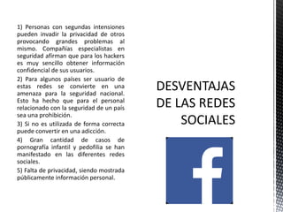 1) Personas con segundas intensiones
pueden invadir la privacidad de otros
provocando grandes problemas al
mismo. Compañías especialistas en
seguridad afirman que para los hackers
es muy sencillo obtener información
confidencial de sus usuarios.
2) Para algunos países ser usuario de
estas redes se convierte en una
amenaza para la seguridad nacional.
Esto ha hecho que para el personal
relacionado con la seguridad de un país
sea una prohibición.
3) Si no es utilizada de forma correcta
puede convertir en una adicción.
4) Gran cantidad de casos de
pornografía infantil y pedofilia se han
manifestado en las diferentes redes
sociales.
5) Falta de privacidad, siendo mostrada
públicamente información personal.
 