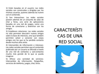 1) Están basadas en el usuario: Las redes
sociales son construidas y dirigidas por los
mismos usuarios, quienes además las nutren
con el contenido.
2) Son Interactivas: Las redes sociales
poseen además de un conjunto de salas de
chat y foros, una serie de aplicaciones
basadas en una red de juegos, como una
forma de conectarse y divertirse con los
amigos.
3) Establecen relaciones: Las redes sociales
no sólo permiten descubrir nuevos amigos
sobre la base de intereses, sino que también
permiten volver a conectar con viejos
amigos con los que se ha perdido contacto
desde muchos años atrás.
4) Intercambio de información e intereses:
Las redes sociales permiten que el contenido
publicado por un usuario se difunda a través
de una red de contactos y sub-contactos
mucho más grande de lo que se pueda
imaginar.
5) Ofrece una variedad de servicios:
Intercambio de información, fotografías,
servicios de telefonía, juegos, chat, foros.
 