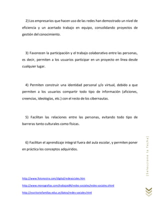 http://www.fotonostra.com/digital/redesociales.htm
http://www.monografias.com/trabajos84/redes-sociales/redes-sociales.shtml
http://escritoriofamilias.educ.ar/datos/redes-sociales.html
[Seleccionelafecha]
2) Los empresarios que hacen uso de las redes han demostrado un nivel de
eficiencia y un acertado trabajo en equipo, consolidando proyectos de
gestión del conocimiento.
3) Favorecen la participación y el trabajo colaborativo entre las personas,
es decir, permiten a los usuarios participar en un proyecto en línea desde
cualquier lugar.
4) Permiten construir una identidad personal y/o virtual, debido a que
permiten a los usuarios compartir todo tipo de información (aficiones,
creencias, ideologías, etc.) con el resto de los cibernautas.
5) Facilitan las relaciones entre las personas, evitando todo tipo de
barreras tanto culturales como físicas.
6) Facilitan el aprendizaje integral fuera del aula escolar, y permiten poner
en práctica los conceptos adquiridos.
 